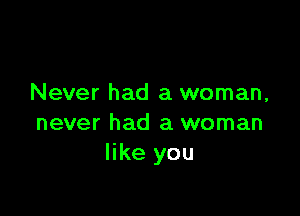 Never had a woman,

never had a woman
like you