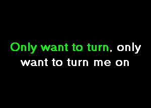 Only want to turn, only

want to turn me on