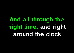 And all through the

night time, and right
around the clock