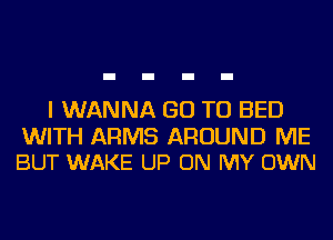 I WANNA GO TO BED

WITH ARMS AROUND ME
BUT WAKE UP ON MY OWN