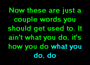 Now these are just a
couple words you
should get used to. It
ain't what you do, it's
how you do what you
do, do