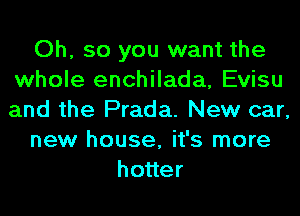 Oh, so you want the
whole enchilada, Evisu
and the Prada. New car,

new house, it's more

ho er