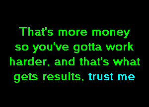 That's more money
so you've gotta work
harder, and that's what
gets results, trust me