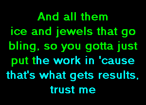 And all them
ice and jewels that go
bling, so you gotta just
put the work in 'cause
that's what gets results,
trust me