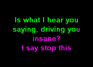 Is what I hear you
saying. driving you

insane?
I say stop this