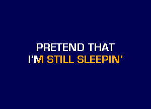 PRETEND THAT

I'M STILL SLEEPIN'