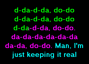 d-da-d-da, do-do
d-da-d-da, do-do
d-da-d-da, do-do.
da-da-da-da-da-da
da-da, do-do. Man, I'm
just keeping it real