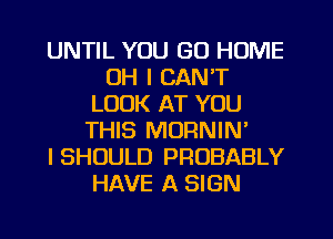 UNTIL YOU GO HOME
OH I CAN'T
LOOK AT YOU
THIS MORNIN'

I SHOULD PROBABLY
HAVE A SIGN