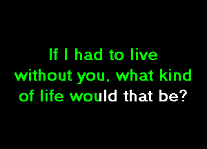 If I had to live

without you, what kind
of life would that be?