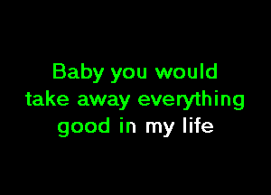 Baby you would

take away everything
good in my life