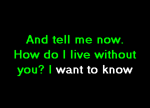 And tell me now.

How do I live without
you? I want to know