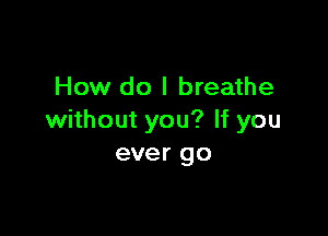 How do I breathe

without you? If you
ever go