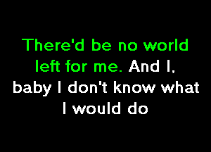 There'd be no world
left for me. And I,

baby I don't know what
I would do