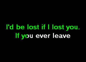 I'd be lost if I lost you.

If you ever leave