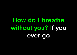 How do I breathe

without you? If you
ever go