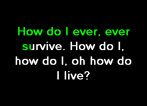 How do I ever, ever
survive. How do I,

how do I. oh how do
I live?