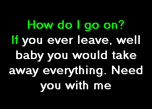 How do I go on?
If you ever leave, well

baby you would take
away everything. Need
you with me