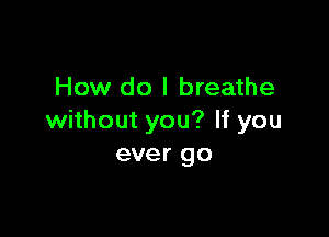 How do I breathe

without you? If you
ever go
