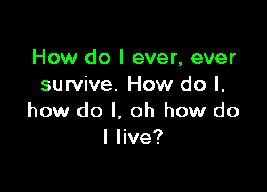 How do I ever, ever
survive. How do I,

how do I. oh how do
I live?