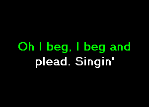 Oh I beg, I beg and

plead. Singin'