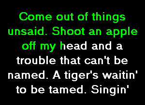 Come out of things
unsaid. Shoot an apple
off my head and a
trouble that can't be
named. A tiger's waitin'
to be tamed. Singin'