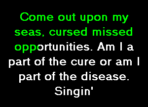 Come out upon my
seas, cursed missed
opportunities. Am I a

part of the cure or am I
part of the disease.
Singin'