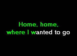Home, home,

where I wanted to go