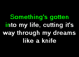 Something's gotten
into my life, cutting it's
way through my dreams
like a knife