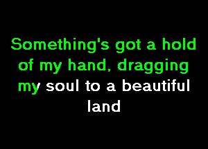 Something's got a hold
of my hand, dragging
my soul to a beautiful

land