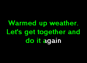 Warmed up weather.

Let's get together and
do it again