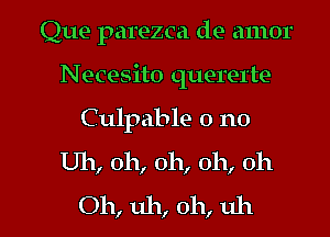 Que parezca de amor
Necesito quererte
Culpable 0 no

Uh, oh, oh, oh, oh

Oh, uh, oh, uh I