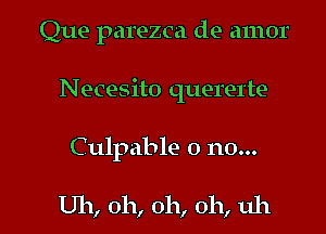 Que parezca de amor
Necesito quererte

Culpable 0 no...

Uh, oh, oh, oh, uh I