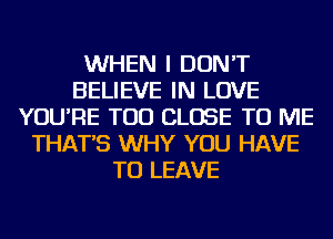 WHEN I DON'T
BELIEVE IN LOVE
YOU'RE TOD CLOSE TO ME
THAT'S WHY YOU HAVE
TO LEAVE