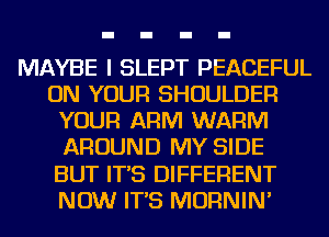 MAYBE I SLEPT PEACEFUL
ON YOUR SHOULDER
YOUR ARM WARM
AROUND MY SIDE
BUT IT'S DIFFERENT
NOW IT'S MORNIN'