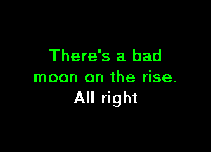 There's a bad

moon on the rise.
All right