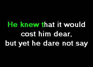 He knew that it would

cost him dear,
but yet he dare not say