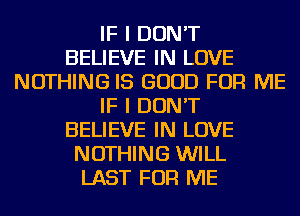 IF I DON'T
BELIEVE IN LOVE
NOTHING IS GOOD FOR ME
IF I DON'T
BELIEVE IN LOVE
NOTHING WILL
LAST FOR ME