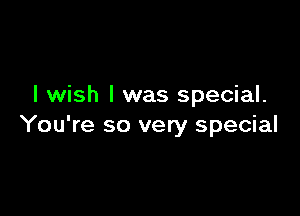 I wish I was special.

You're so very special