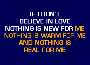 IF I DON'T
BELIEVE IN LOVE

NOTHING IS NEW FOR ME
NOTHING I8 WARM FOR ME

AND NOTHING IS
REAL FOR ME