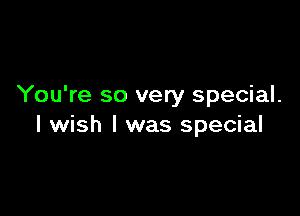 You're so very special.

I wish I was special