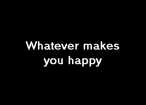 Whatever makes

you happy