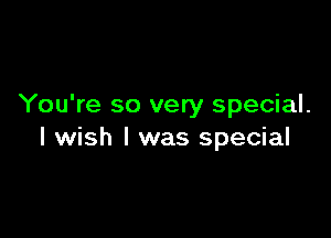 You're so very special.

I wish I was special