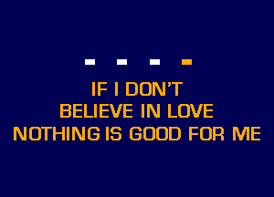 IF I DON'T
BELIEVE IN LOVE

NOTHING IS GOOD FOR ME