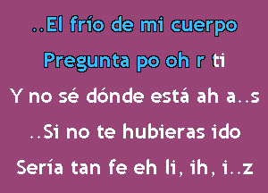 ..El frio de mi cuerpo
Pregunta po oh r ti
Y no 56') dc'mde esta ah a..s
..Si no te hubieras ido

Seria tan fe eh Ii, ih, i..z