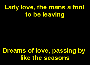 Lady love, the mans a fool
to be leaving

Dreams of love, passing by
like the seasons