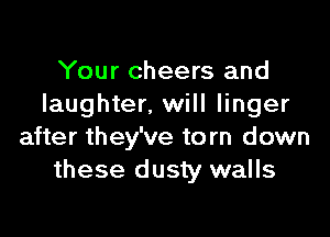 Your cheers and
laughter, will linger

after they've to rn down
these dusty walls