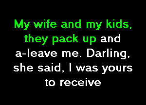 My wife and my kids,
they pack up and
a-leave me. Darling,
she said, I was yours
to receive