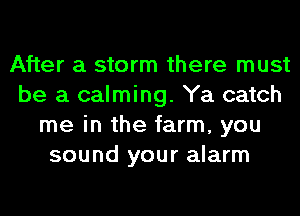 After a storm there must
be a calming. Ya catch
me in the farm, you
sound your alarm