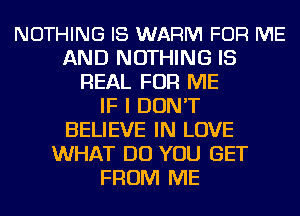 NOTHING I8 WARM FOR ME
AND NOTHING IS
REAL FOR ME
IF I DON'T
BELIEVE IN LOVE
WHAT DO YOU GET
FROM ME