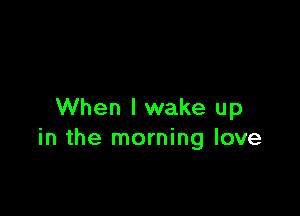 When I wake up
in the morning love